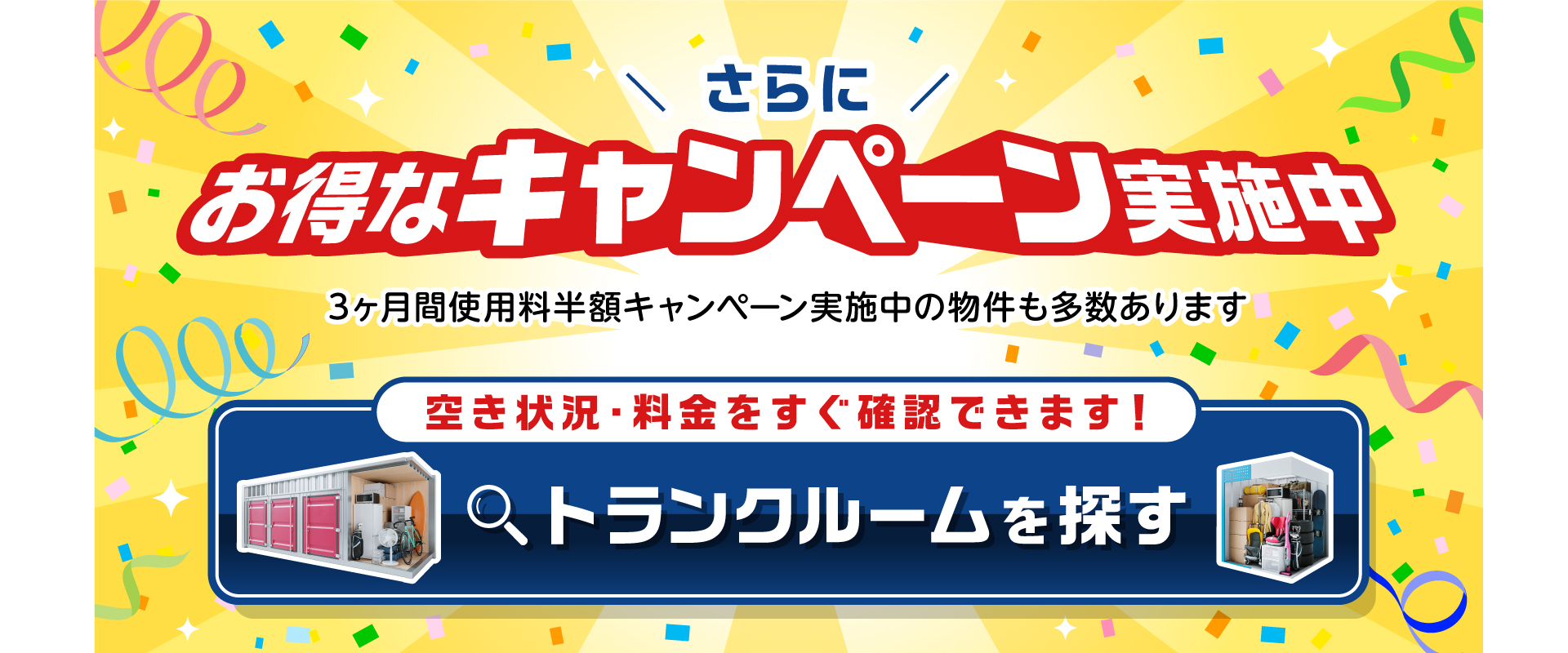 さらにお得なキャンペーン実施中。3ヶ月間使用料半額キャンペーン実施中の物件も多数あります。空き状況・料金をすぐ確認できます。トランクルームを探す