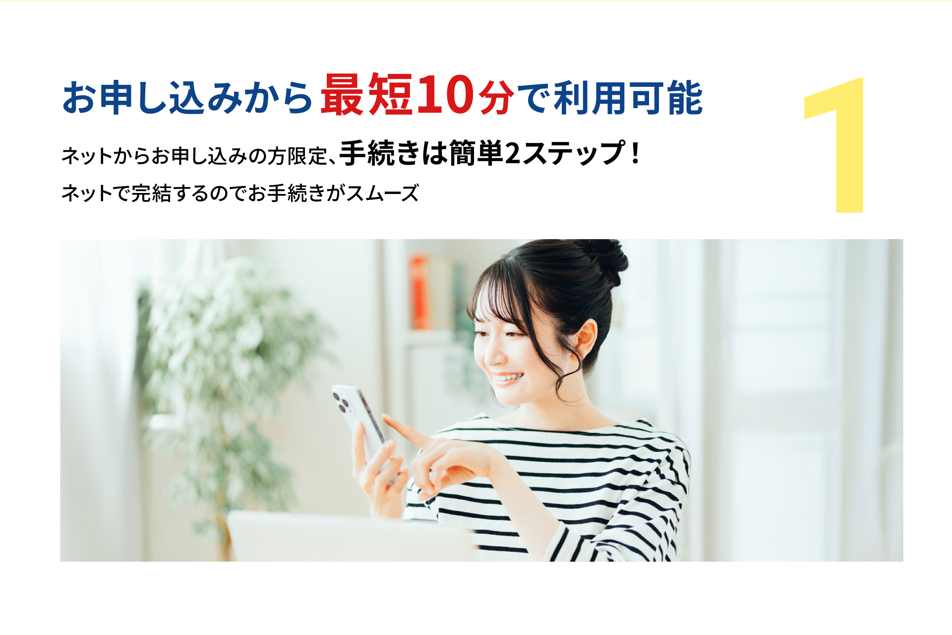 お申し込みから最短10分で利用可能。ネットからお申し込みの方限定、手続きは簡単2ステップ。ネットで完結するのでお手続きがスムーズ。